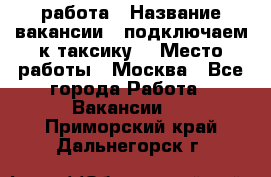 работа › Название вакансии ­ подключаем к таксику  › Место работы ­ Москва - Все города Работа » Вакансии   . Приморский край,Дальнегорск г.